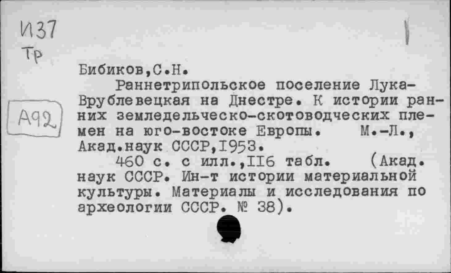 ﻿И 37 тр
au)
Бибиков,С.H.
Раннетрипольское поселение Лука-Врублевецкая на Днестре. К истории ранних земледельческо-скотоводческих племен на юго-востоке Европы. М.-Л., Акад.наук СССР,1953.
460 с. с илл.,116 табл. (Акад, наук СССР. Ин-т истории материальной культуры. Материалы и исследования по археологии СССР. № 38).